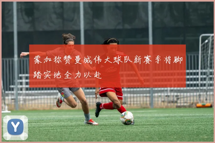 蒙加称赞曼城伟大球队新赛季将脚踏实地全力以赴