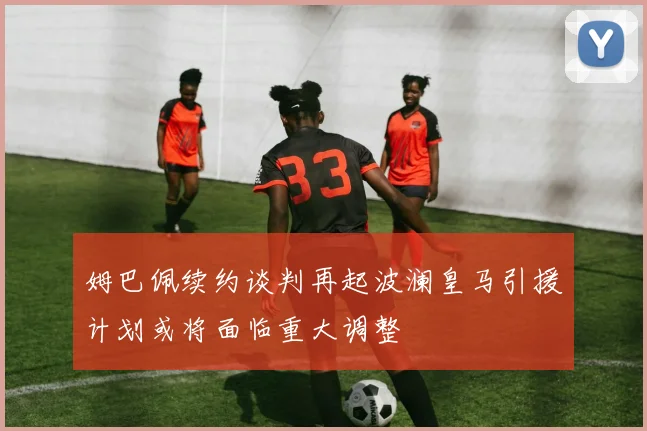 姆巴佩续约谈判再起波澜皇马引援计划或将面临重大调整